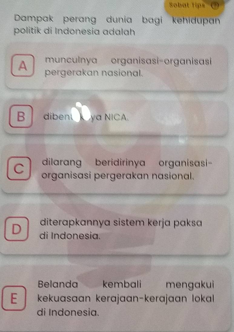 Sobat Tips
Dampak perang dunia bagi kehidupan
politik di Indonesia adalah
A munculnya organisasi-organisasi
pergerakan nasional.
B dibent ya NICA.
C dilarang beridirinya organisasi-
organisasi pergerakan nasional.
diterapkannya sistem kerja paksa
D di Indonesia.
Belanda kembali mengakui
E / kekuasaan kerajaan-kerajaan lokal
di Indonesia.