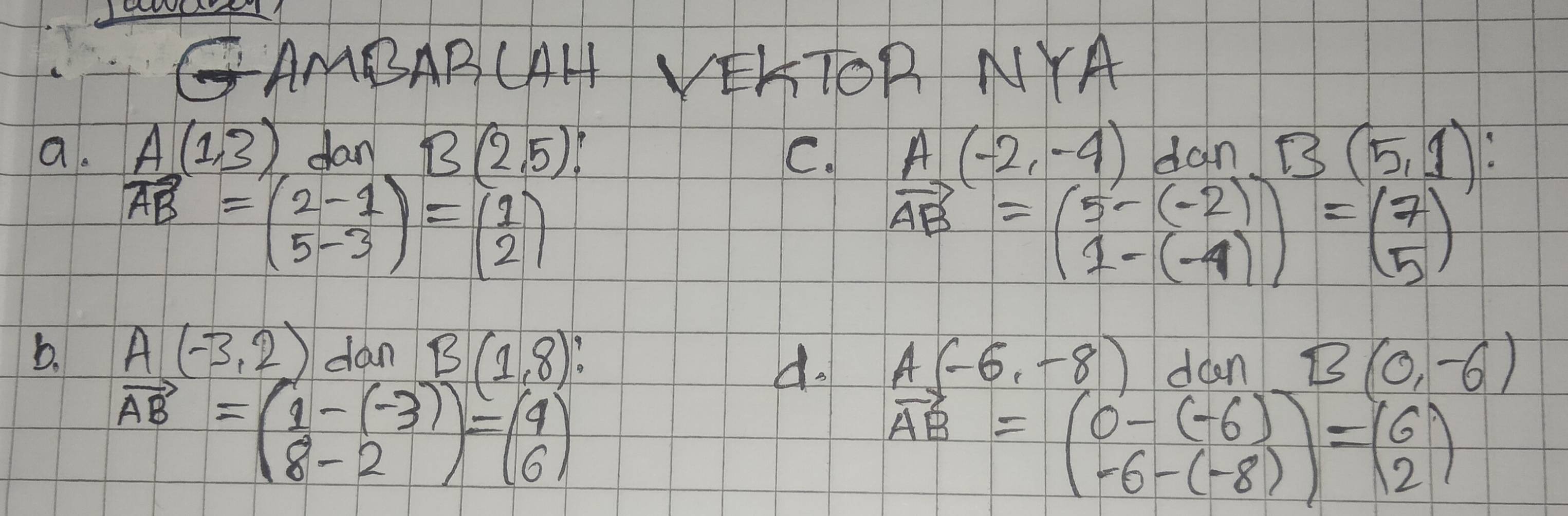 GAMBABCAH VEKTOR NYA 
a. A(1,3) fan B(2,5) A(-2,-4) dan B(5,1)
C.
vector AB=beginpmatrix 2-1 5-3endpmatrix =beginpmatrix 1 2endpmatrix
vector AB=beginpmatrix 5-(-2) 1-(-4)endpmatrix =beginpmatrix 7 5endpmatrix
b. A(-3,2) dan B(1,8) doen B(0,-6)
d. A(-6,-8)
vector AB=beginpmatrix 1-(-3) 8-2endpmatrix =beginpmatrix 4 6endpmatrix
vector AB=beginpmatrix 0-(-6) -6-(-8)endpmatrix =beginpmatrix 6 2endpmatrix