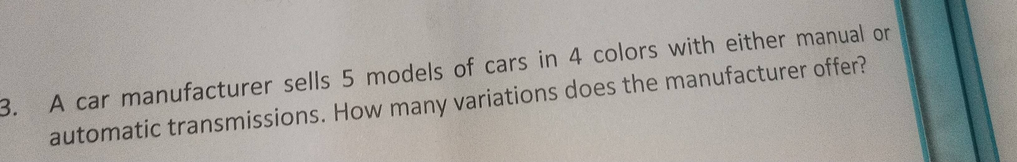 A car manufacturer sells 5 models of cars in 4 colors with either manual or 
automatic transmissions. How many variations does the manufacturer offer?