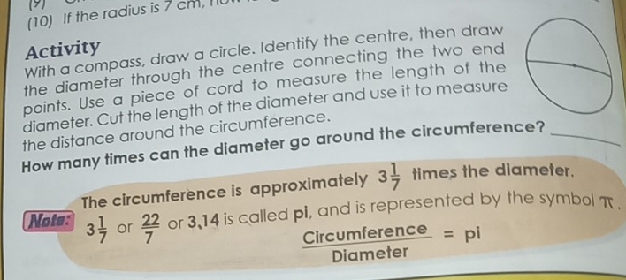 (9) 
(10) If the radius is 7 cm, 
Activity With a compass, draw a circle. Identify the centre, then draw 
the diameter through the centre connecting the two end 
points. Use a piece of cord to measure the length of the 
diameter. Cut the length of the diameter and use it to measure 
the distance around the circumference. 
How many times can the diameter go around the circumference?_ 
The circumference is approximately 3 1/7  times the diameter. 
Note: 3 1/7  or  22/7  or 3.14 is called pi, and is represented by the symbol π.
 Circumference/Diameter =pi