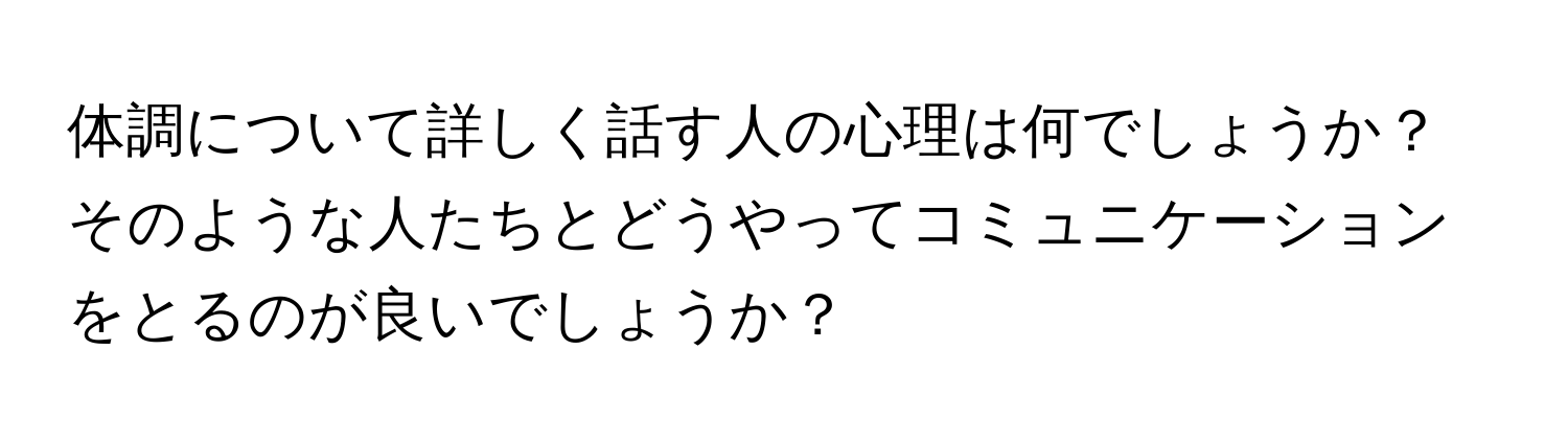 体調について詳しく話す人の心理は何でしょうか？ そのような人たちとどうやってコミュニケーションをとるのが良いでしょうか？