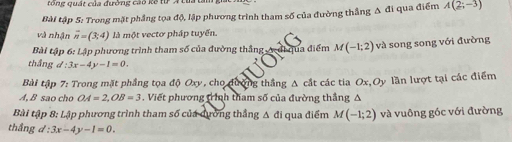 rong quát của đường cao kế từ Á 
Bài tập 5: Trong mặt phầng tọa độ, lập phương trình tham số của đường thắng A đi qua điểm A(2;-3)
và nhận overline n=(3;4) là một vectơ pháp tuyến. 
Bài tập 6: Lập phương trình tham số của đường thắng A đi qua điểm M(-1;2) và song song với đường 
thầng d:3x-4y-1=0. 
Bài tập 7: Trong mặt phầng tọa độ Oxy, cho đượng thắng A cắt các tia Ox, Oy lần lượt tại các điểm 
A, B sao cho OA=2, OB=3. Viết phương tình tham số của đường thắng A 
Bài tập 8: Lập phương trình tham số của dương thẳng Δ đi qua điểm M(-1;2) và vuông góc với đường 
thắng d:3x-4y-1=0.