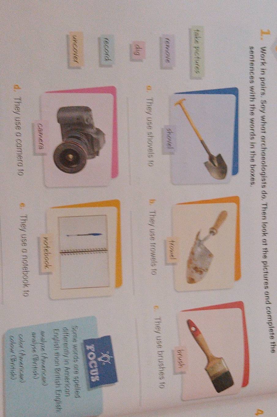 Work in pairs. Say what archasologists do. Then look at the pictures and complets the 
4 
sentences with the words in the boxes. 
take pictures 
remote 
a. They use shovels to b. They use trowels to e. They use brushes to 
_ 
dìg 
_ 
_ 
record 
FOCUS 
uncover Some words are spelled 
differently in American 
English than British English: 
camera notebook 
analyze (American) 
analyse (British) 
d. They use a camera to e. They use a notebook to color (American) 
colour (British)