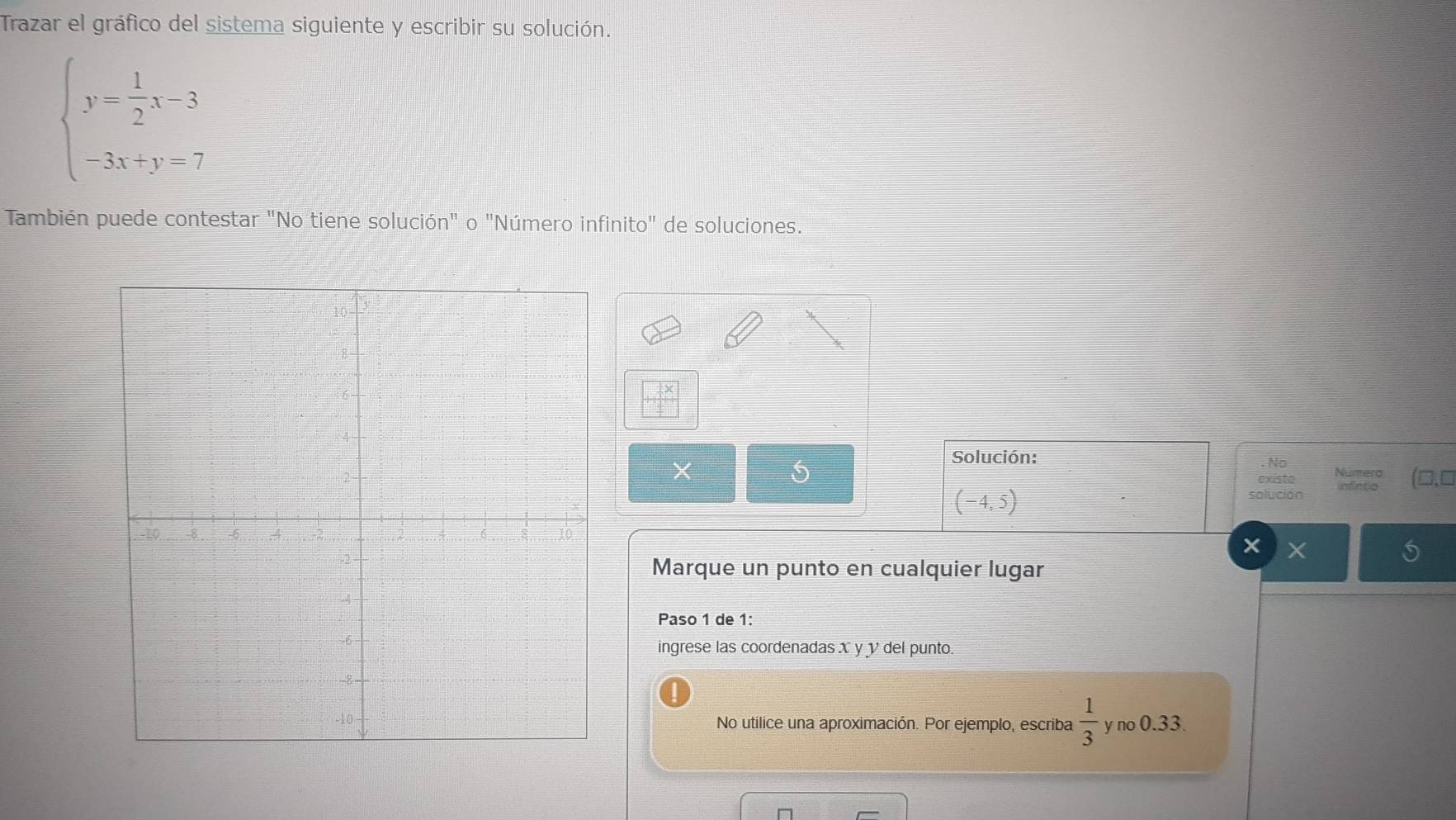 Trazar el gráfico del sistema siguiente y escribir su solución.
beginarrayl y= 1/2 x-3 -3x+y=7endarray.
También puede contestar "No tiene solución" o "Número infinito" de soluciones.
X
Solución: . No
existe Numero (□.□
(-4,5) solución infinto
×
Marque un punto en cualquier lugar
Paso 1 de 1:
ingrese las coordenadas X y y del punto
No utilice una aproximación. Por ejemplo, escriba  1/3  y no 0.33.