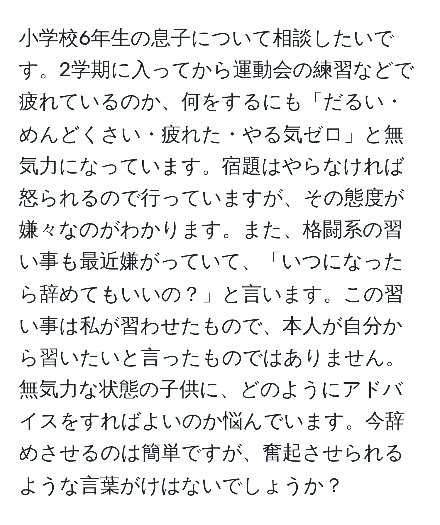 小学校6年生の息子について相談したいです。2学期に入ってから運動会の練習などで疲れているのか、何をするにも「だるい・めんどくさい・疲れた・やる気ゼロ」と無気力になっています。宿題はやらなければ怒られるので行っていますが、その態度が嫌々なのがわかります。また、格闘系の習い事も最近嫌がっていて、「いつになったら辞めてもいいの？」と言います。この習い事は私が習わせたもので、本人が自分から習いたいと言ったものではありません。無気力な状態の子供に、どのようにアドバイスをすればよいのか悩んでいます。今辞めさせるのは簡単ですが、奮起させられるような言葉がけはないでしょうか？