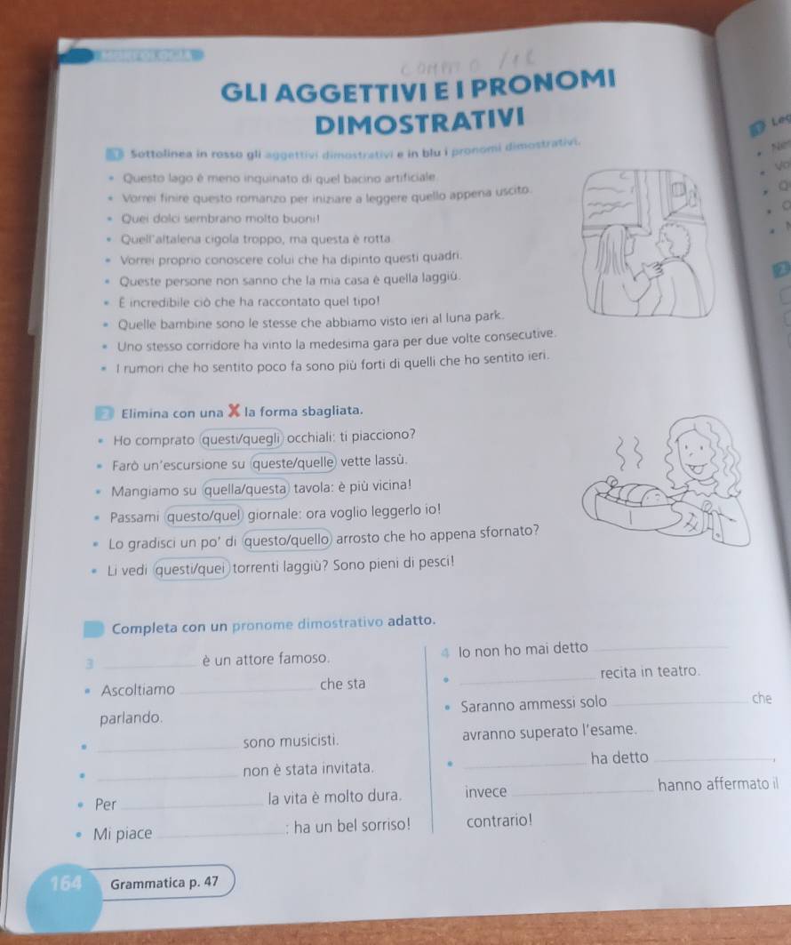 GLI AGGETTIVI E I PRONOMI
DIMOSTRATIVI
Leg
* Sottolinea in rosso gli aggettivi dimostrativi e in blu i pronomi dimostrativi.
Net
Questo lago é meno inquinato di quel bacino artificiale
Vorrei finire questo romanzo per iniziare a leggere quello appena uscito.
Q
Quei dolci sembrano molto buoni!
  
Quell'altalena cigola troppo, ma questa è rotta
Vorrei proprio conoscere colui che ha dipinto questi quadri.
Queste persone non sanno che la mia casa è quella laggiú.
incredibile ciò che ha raccontato quel tipo!
Quelle bambine sono le stesse che abbiamo visto ieri al luna park.
Uno stesso corridore ha vinto la medesima gara per due volte consecutive.
l rumori che ho sentito poco fa sono più forti di quelli che ho sentito ieri.
Elimina con una X la forma sbagliata.
Ho comprato (questi/quegli) occhiali: ti piacciono?
Farò un'escursione su queste/quelle) vette lassù.
Mangiamo su quella/questa tavola: è più vicina!
Passami questo/quel) giornale: ora voglio leggerlo io!
Lo gradisci un po' di questo/quello arrosto che ho appena sfornato?
Li vedi questi/quei torrenti laggiù? Sono pieni di pesci!
Completa con un pronome dimostrativo adatto.
3 _é un attore famoso. Io non ho mai detto_
Ascoltiamo _che sta _recita in teatro.
parlando. Saranno ammessi solo_
che
_sono musicisti. avranno superato l’esame.
_ha detto_
_non è stata invitata.
Per _la vita è molto dura. invece_ hanno affermato il
Mi piace_ : ha un bel sorriso! contrario!
164 Grammatica p. 47