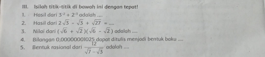 I1I. Isilah titik-titík di bawah ini dengan tepat! 
1. Hasil dari 3^(-2)+2^(-3) adalah .... 
2. Hasil darí 2sqrt(3)-sqrt(3)+sqrt(27)=... 
3. Nilai dari (sqrt(6)+sqrt(2))(sqrt(6)-sqrt(2)) adalah .... 
4. Bilangan 0,00000001025 dapat ditulis menjadi bentuk baku .... 
5. Bentuk rasional dari  12/sqrt(7)-sqrt(3)  adalah ....