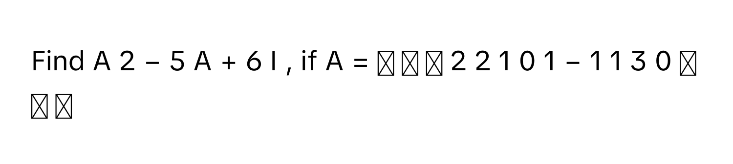 Find A     2      −  5  A  +  6  I       , if A  =  ⎡ ⎢ ⎣   2      2      1        0      1      −  1        1      3      0        ⎤ ⎥ ⎦