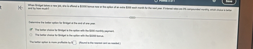 When Bridget Iakes a new job, she is offered a $2200 bonus now or the optioe of an extre $200 each month for the next year. If interest rates are 9% compounded monthly, which choice is better
and 'ty how murh."
Determina the better option for Bridget at the end of one year.
The better choics for Bridge is the option with the $200 monthly payment.
The better choice for Bkridget is the option with the $2200 bonus.
The better option is mone profitable y 1□ (Pound to the nearest cent as needed.)