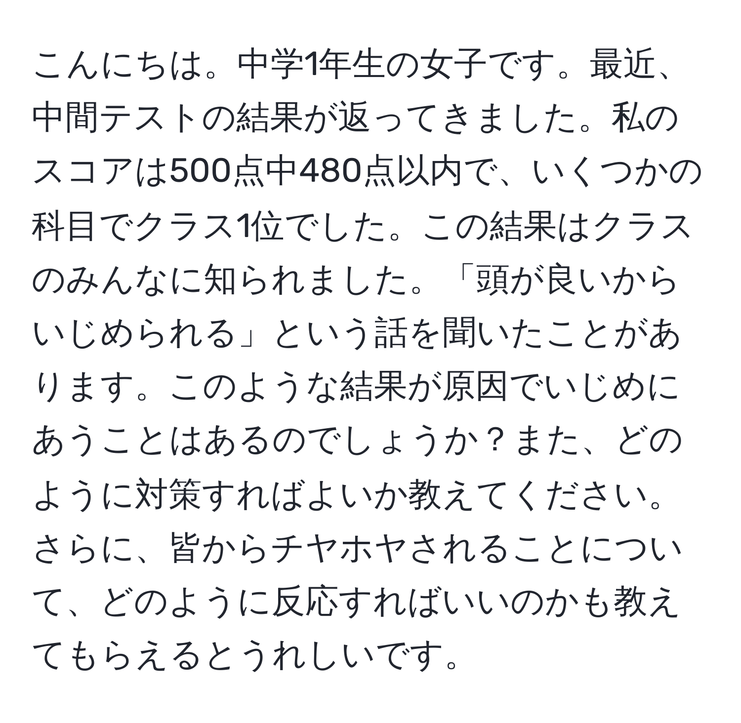 こんにちは。中学1年生の女子です。最近、中間テストの結果が返ってきました。私のスコアは500点中480点以内で、いくつかの科目でクラス1位でした。この結果はクラスのみんなに知られました。「頭が良いからいじめられる」という話を聞いたことがあります。このような結果が原因でいじめにあうことはあるのでしょうか？また、どのように対策すればよいか教えてください。さらに、皆からチヤホヤされることについて、どのように反応すればいいのかも教えてもらえるとうれしいです。