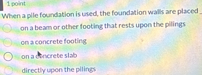 When a pile foundation is used, the foundation walls are placed_
on a beam or other footing that rests upon the pilings
on a concrete footing
on a concrete slab
directly upon the pilings