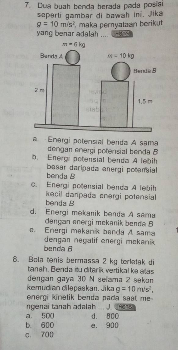 Dua buah benda berada pada posisi
seperti gambar di bawah ini. Jika
g=10m/s^2 , maka pernyataan berikut
yang benar adalah .... HOTS
a. Energi potensial benda A sama
dengan energi potensial benda B
b. Energi potensial benda A lebih
besar daripada energi potensial
benda B
c. Energi potensial benda A lebih
kecil daripada energi potensial
benda B
d. Energi mekanik benda A sama
dengan energi mekanik benda B
e. Energi mekanik benda A sama
dengan negatif energi mekanik
benda B
8. Bola tenis bermassa 2 kg terletak di
tanah. Benda itu ditarik vertikal ke atas
dengan gaya 30 N selama 2 sekon
kemudian dilepaskan. Jika g=10m/s^2,
energi kinetik benda pada saat me-
ngenai tanah adalah ... J. HOTs
a. 500 d. 800
b. 600 e. 900
c. 700