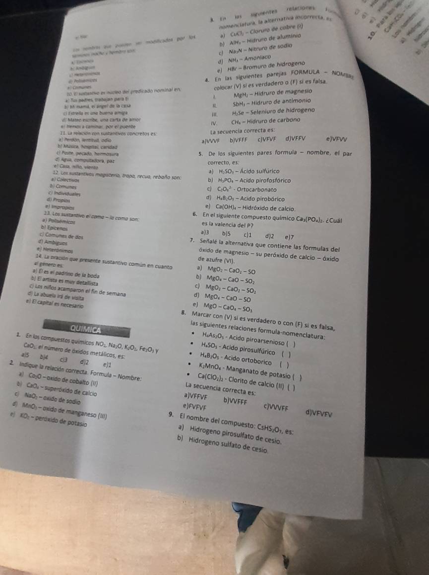 En las satumentes relaciones for 
nomenciatura, la alternativa icorresta, es    
on rembres que pusrón  ser modificado 00° l a) CuCl_1-Cl loruro de cabre (1)
bj
semnos iõo a temaro so AlH_24i-Hid druro de alumínio
9
1 cJ Na_1N-Nitrur o de sódio
N Ambn dJ NH_3-Amonlac
e HBr-Bro muro de hidrogeno
L Hetyrcsch428
*) Comunes  4. En las siguientes parejas FORMULA - NOM
d Poluensicas
al Tus padres, trabajan para ti L colocar (V) si es verdadero o (F) si es falsa
20.El sustsativo es núcleo del predicado nominal en.
MgH_2-Hid
b) hói mamá, el ángel de la caxa IL SbH_3-Hidrt ruro de magnesio
aro de antimonio
cl Estrella es una buena amiga i''. H_2Se-Se eleniuro de hídrogeno
dl Mateo eszribe, una carta de amor ruro de carbono
CH_4-Hid
el fremos a caminar, por el puente
I1. La releción con sustantivos concretos es:
a) Perdón, lentitud, odio aJVVVF La secuencia correcta es: b)VFFF c)VFVF d)VFFV eJVFVV
b! Música, hospital, caridad
cl  Poste , pecado, her osur 5. De los siguientes pares formula - nombre, el par
d) Agua, computadora, paz
e) Gasa, nillo, viento correcto, es:
a) H_2SO_3 - Ácido sulfúrico
12. Lox sustentivas magisteria, trapa, recua, rebaño son: b) H_2PO_4 - Acido pirofosfórico
a) Colectivon c) C_2O_n^(2 · Ortocarbonato
b) Comunes d) H_4)B_2O_3
c) Individuales - Acido pirobórico
d) Prapios
el Ca(OH) - Hidróxido de calcio.
e) Imprapios 6. En el siguiente compuesto químico Ca_3(PO_4)_2 ¿Cuál
23. Los sustantivo el como - la como son:
a) Polisémicos es la valencia del P?
bl Epicenos b)5 % d2 e)7
a)3
c) Comunes de dos 7. Señalé la alternativa que contiene las formulas del
d) Ambigues
óxido de magnesio - su peróxido de calcio - óxido
e) Heterónimas de azufre (VI).
14. La oración que presente sustantivo común en cuanto a) MgO_2-CaO_2-SO
al género es b) MgO_4-CaO-SO_2
a) Él es el padrino de la boda c) MgO_2-CaO_2-SO_2
b) El artista es muy detallista
c) Los niños acamparon el fin de semana
d) La abuela irá de visita
d) MgO_4-CaO-SO
。 MgO-CaO_4-SO_3
e) El capital es necesario 8. Marcar con (V) si es verdadero o con (F) si es falsa,
QUIMICA
las siguientes relaciones formula-nomenclatura:
H_4As_2O_3 - Acido piroarsenioso ( 
1. En los compuestos químicos NO_2,Na_2O,K_2O_2,Fe_2O_3 H_4B_2O_5 - Acido ortoborico ( )
H_4SO_5 - Acido pirosulfúrico ( )
CaO_2 el número de óxidos metálicos, es D - Manganato de potasío (
e)1 K_2MnO
al5 bj4 c13 d]2 Ca(ClO_2): - Clorito de calcio (II) ( )
2. Indique la relación correcta. Formula - Nombre: La secuencia correcta es:

a) CojO—oxido de cobalto (11) b)VVFFF c)VVVFF
a)VFFVF
b) CaO₄ - superóxido de calcio e)FVFVF d)VFVFV
c) NaO: - oxido de sodio 9. El nombre del compuesto:
d) MnO₃ - oxido de manganeso (III) a) Hidrogeno pirosulfato de cesio.
CsHS_2O_7 , és
e KO₃ - peróxido de potasio b) Hidrogeno sulfato de cesío.