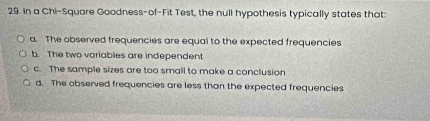 In a Chi-Square Goodness-of-Fit Test, the null hypothesis typically states that:
a. The observed frequencies are equal to the expected frequencies
b. The two variables are independent
c. The sample sizes are too small to make a conclusion
d. The observed frequencies are less than the expected frequencies