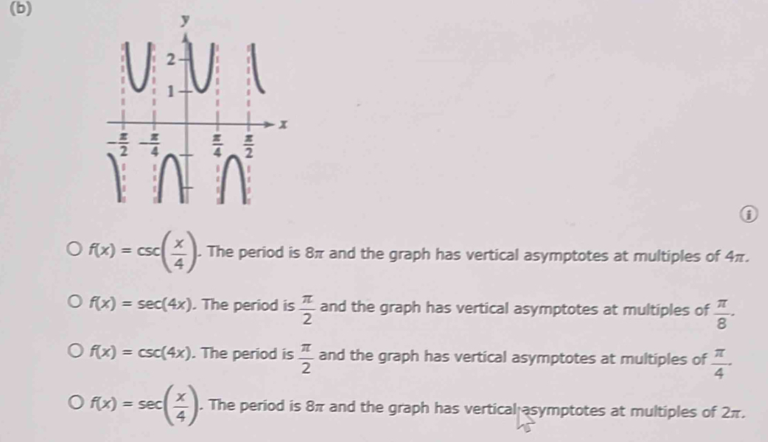 f(x)=csc ( x/4 ).. The period is 8π and the graph has vertical asymptotes at multiples of 4π.
f(x)=sec (4x). The period is  π /2  and the graph has vertical asymptotes at multiples of  π /8 ·
f(x)=csc (4x). The period is  π /2  and the graph has vertical asymptotes at multiples of  π /4 ·
f(x)=sec ( x/4 ). The period is 8π and the graph has vertical asymptotes at multiples of 2π.