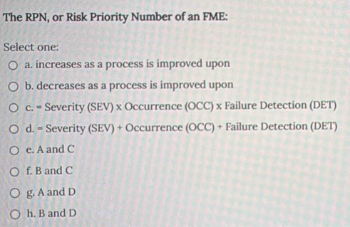 The RPN, or Risk Priority Number of an FME:
Select one:
a. increases as a process is improved upon
b. decreases as a process is improved upon
c. = Severity (SEV) x Occurrence (OCC) x Failure Detection (DET)
d. = Severity (SEV) + Occurrence (OCC) + Failure Detection (DET)
e. A and C
f. B and C
g. A and D
h. B and D