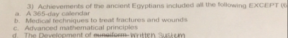 Achievements of the ancient Egyptians included all the following EXCEPT (6
a. A 365-day calendar
b. Medical techniques to treat fractures and wounds
c. Advanced mathematical principles
d. The Development of cuneiform-Written Sust um