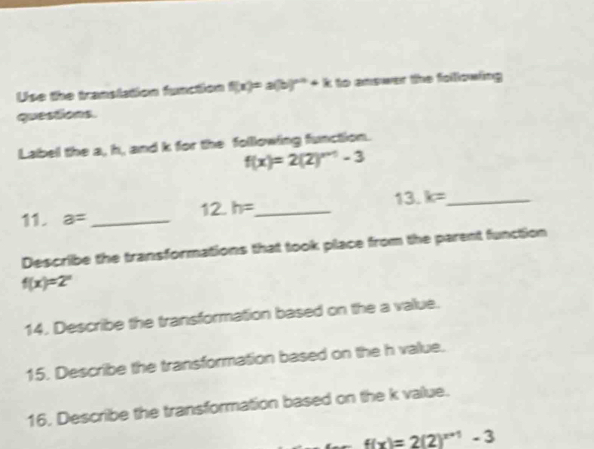 Use the translation function f(x)=a(b)^x+h+k to answer the folllowing 
questions. 
Label the a, h, and k for the following function.
f(x)=2(2)^n+1-3
12.h= _ 13. k= _ 
11. a= _ 
Describe the transformations that took place from the parent function
f(x)=2^x
14. Describe the transformation based on the a value. 
15. Describe the transformation based on the h value. 
16. Describe the transformation based on the k value.
f(x)=2(2)^x+1-3