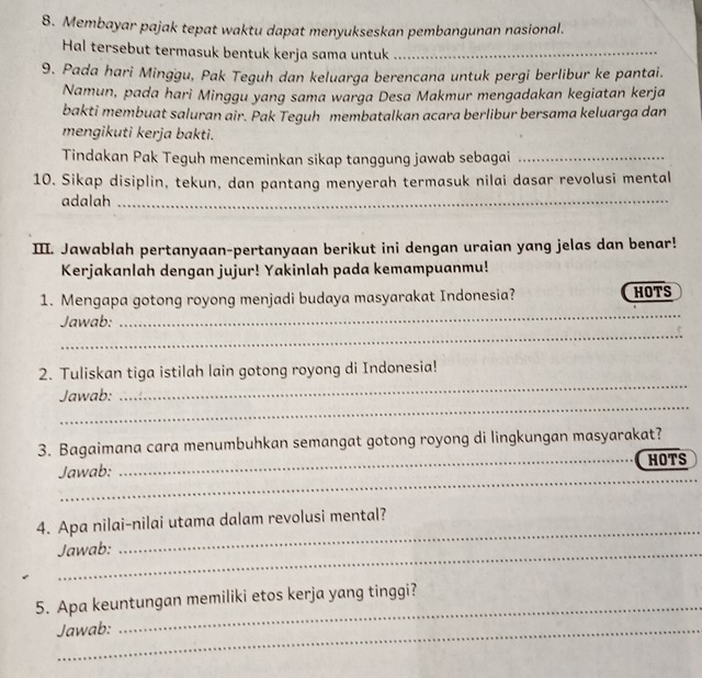 Membayar pajak tepat waktu dapat menyukseskan pembangunan nasional. 
Hal tersebut termasuk bentuk kerja sama untuk_ 
9. Pada hari Minggu, Pak Teguh dan keluarga berencana untuk pergi berlibur ke pantai. 
Namun, pada hari Minggu yang sama warga Desa Makmur mengadakan kegiatan kerja 
bakti membuat saluran air. Pak Teguh membatalkan acara berlibur bersama keluarga dan 
mengikuti kerja bakti. 
Tindakan Pak Teguh menceminkan sikap tanggung jawab sebagai_ 
10. Sikap disiplin, tekun, dan pantang menyerah termasuk nilai dasar revolusi mental 
adalah_ 
III. Jawablah pertanyaan-pertanyaan berikut ini dengan uraian yang jelas dan benar! 
Kerjakanlah dengan jujur! Yakinlah pada kemampuanmu! 
_ 
1. Mengapa gotong royong menjadi budaya masyarakat Indonesia? HOTS 
_ 
Jawab: 
_ 
2. Tuliskan tiga istilah lain gotong royong di Indonesia! 
_ 
Jawab: 
3. Bagaimana cara menumbuhkan semangat gotong royong di lingkungan masyarakat? 
_ 
_ 
Jawab: _HOTS 
_ 
4. Apa nilai-nilai utama dalam revolusi mental? 
_Jawab: 
_ 
5. Apa keuntungan memiliki etos kerja yang tinggi? 
Jawab: