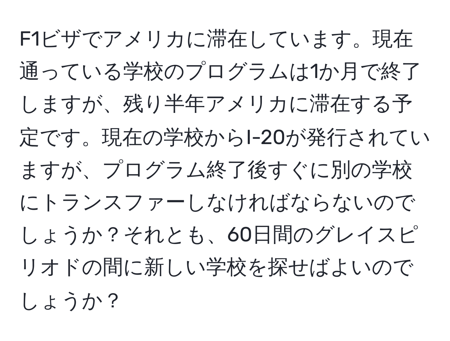 F1ビザでアメリカに滞在しています。現在通っている学校のプログラムは1か月で終了しますが、残り半年アメリカに滞在する予定です。現在の学校からI-20が発行されていますが、プログラム終了後すぐに別の学校にトランスファーしなければならないのでしょうか？それとも、60日間のグレイスピリオドの間に新しい学校を探せばよいのでしょうか？