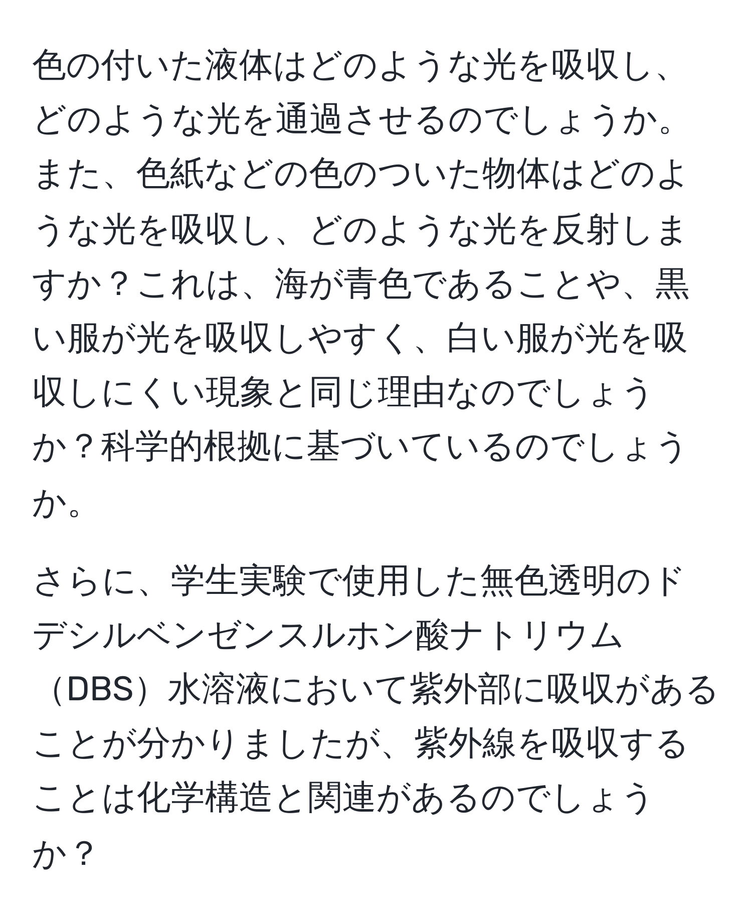 色の付いた液体はどのような光を吸収し、どのような光を通過させるのでしょうか。また、色紙などの色のついた物体はどのような光を吸収し、どのような光を反射しますか？これは、海が青色であることや、黒い服が光を吸収しやすく、白い服が光を吸収しにくい現象と同じ理由なのでしょうか？科学的根拠に基づいているのでしょうか。

さらに、学生実験で使用した無色透明のドデシルベンゼンスルホン酸ナトリウムDBS水溶液において紫外部に吸収があることが分かりましたが、紫外線を吸収することは化学構造と関連があるのでしょうか？