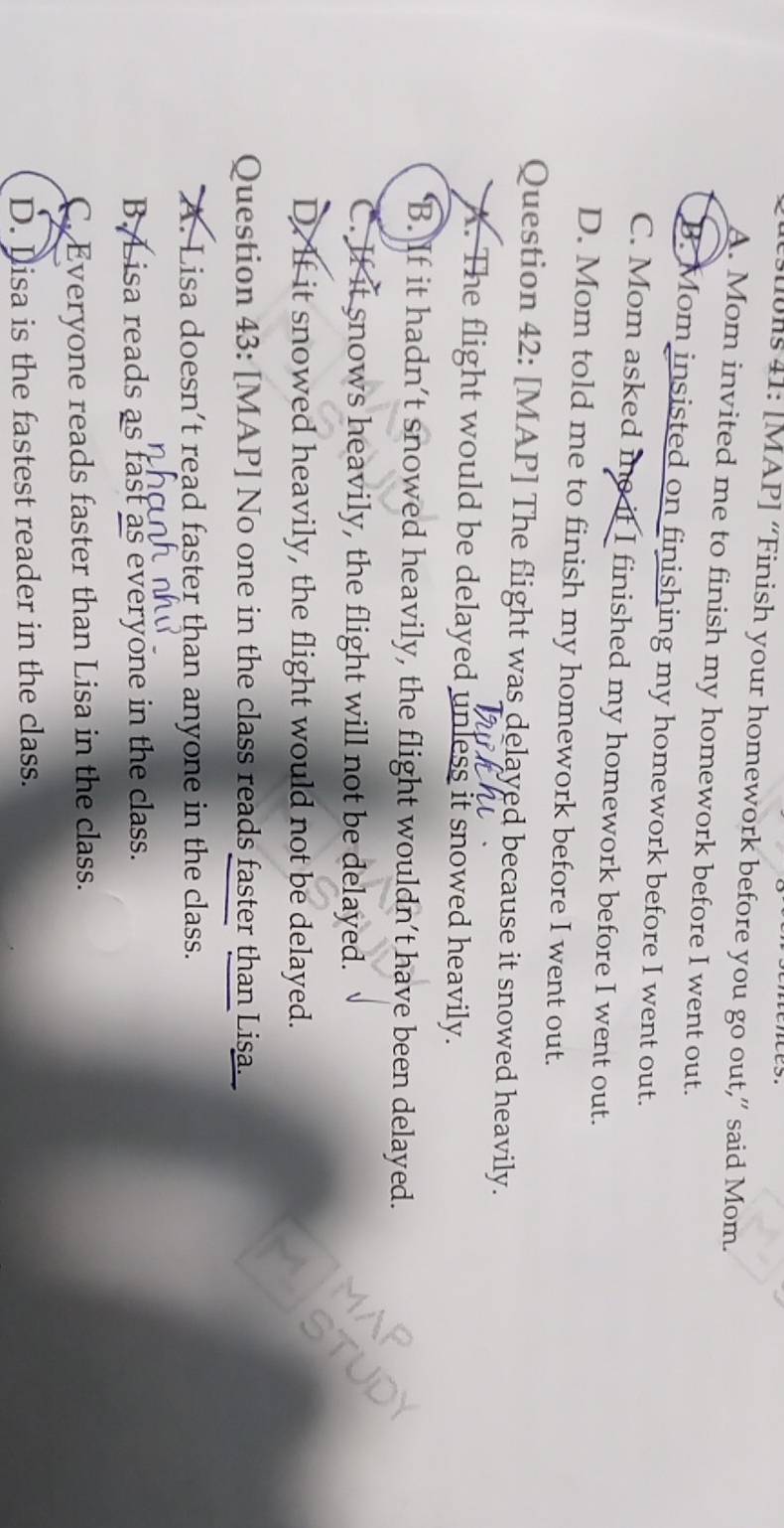 uls 41: [MAP] “Finish your homework before you go out,” said Mom.
A. Mom invited me to finish my homework before I went out.
B. Mom insisted on finishing my homework before I went out.
C. Mom asked me it I finished my homework before I went out.
D. Mom told me to finish my homework before I went out.
Question 42: [MAP] The flight was delayed because it snowed heavily.
A. The flight would be delayed unless it snowed heavily.
‘B. If it hadn’t snowed heavily, the flight wouldn’t have been delayed.
C. If it snows heavily, the flight will not be delayed.
D. If it snowed heavily, the flight would not be delayed.
Question 43: [MAP] No one in the class reads faster than Lisa.
A. Lisa doesn’t read faster than anyone in the class.
B. L isa reads as fast as everyone in the class.
C. Everyone reads faster than Lisa in the class.
D. Dlisa is the fastest reader in the class.