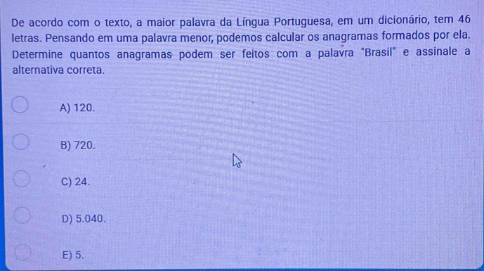 De acordo com o texto, a maior palavra da Língua Portuguesa, em um dicionário, tem 46
letras. Pensando em uma palavra menor, podemos calcular os anagramas formados por ela.
Determine quantos anagramas podem ser feitos com a palavra "Brasil" e assinale a
alternativa correta.
A) 120.
B) 720.
C) 24.
D) 5.040.
E) 5.