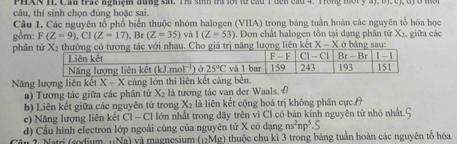 PHAN HI. Cầu trac nghiệm đung sai. Tm sinh tra loi từ cầu 1 đến cầu 4. Trong môi y a), 6), c), đ) ở mốt
câu, thí sinh chọn đúng hoặc sai.
Câu 1. Các nguyên tố phổ biến thuộc nhóm halogen (VIIA) trong bảng tuần hoàn các nguyên tố hóa học
gồm: F(Z=9),Cl(Z=17),Br(Z=35) và I(Z=53). Đơn chất halogen tồn tại dạng phân tử X_2 , giữa các
phân Cho giá trị năng lượng liên kết X-X ở bảng sau:
Năng lượng liên kết X-X càng lớn thì liên kết càng bền.
a) Tương tác giữa các phân tử X_2 là tương tác van der Waals. A
b) Liên kết giữa các nguyên tử trong X_2 là liên kết cộng hoá trị không phân cực.H
c) Năng lượng liên kết Cl - Cl lớn nhất trong dãy trên vì Cl có bán kính nguyên tử nhỏ nhất.
d) Cầu hình electron lớp ngoài cùng của nguyên tử X có dạng ns^2np^5
Câu 2. Natri (sodium, 11Na) và magnesium (12Mg) thuộc chu kì 3 trong bảng tuần hoàn các nguyên tổ hóa