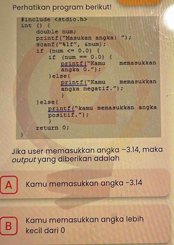 Perhatikan program berikut!
#include
int () 
double num;
printf(“Masukan angka: ”);
scanf(“&lf”, &num);
if (num 
if (num ==0.0) 
Printf ( "Kamu memasukkan
angka 0.");
else
printf ( "Kamu memasukkan
angka negatif.");
else
printf(kamu memasukkan angka
positif.");
return 0;
Jika user memasukkan angka −3.14, maka
output yang diberikan adalah
A Kamu memasukkan angka −3.14
Kamu memasukkan angka lebih
B kecil dari 0