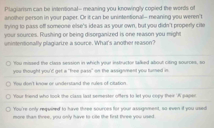 Plagiarism can be intentional-- meaning you knowingly copied the words of
another person in your paper. Or it can be unintentional— meaning you weren't
trying to pass off someone else's ideas as your own, but you didn't properly cite
your sources. Rushing or being disorganized is one reason you might
unintentionally plagiarize a source. What's another reason?
You missed the class session in which your instructor talked about citing sources, so
you thought you’d get a "free pass" on the assignment you turned in
You don't know or understand the rules of citation.
Your friend who took the class last semester offers to let you copy their ‘A’ paper.
You're only required to have three sources for your assignment, so even if you used
more than three, you only have to cite the first three you used.