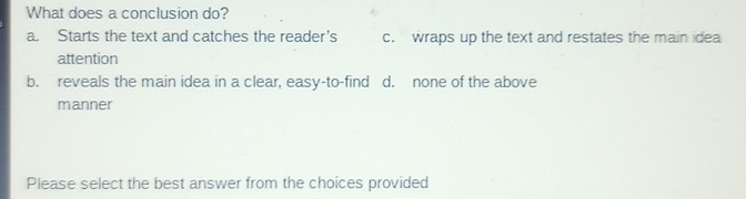 What does a conclusion do?
a. Starts the text and catches the reader's c. wraps up the text and restates the main idea
attention
b. reveals the main idea in a clear, easy-to-find d. none of the above
manner
Please select the best answer from the choices provided