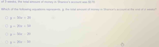 of 3 weeks, the total amount of money in Shanice's account was $170.
Which of the following equations represents, y, the total amount of money in Shanice's account at the end of z weeks?
y=50x+20
y=20x+50
y=50x-20
y=20x-50