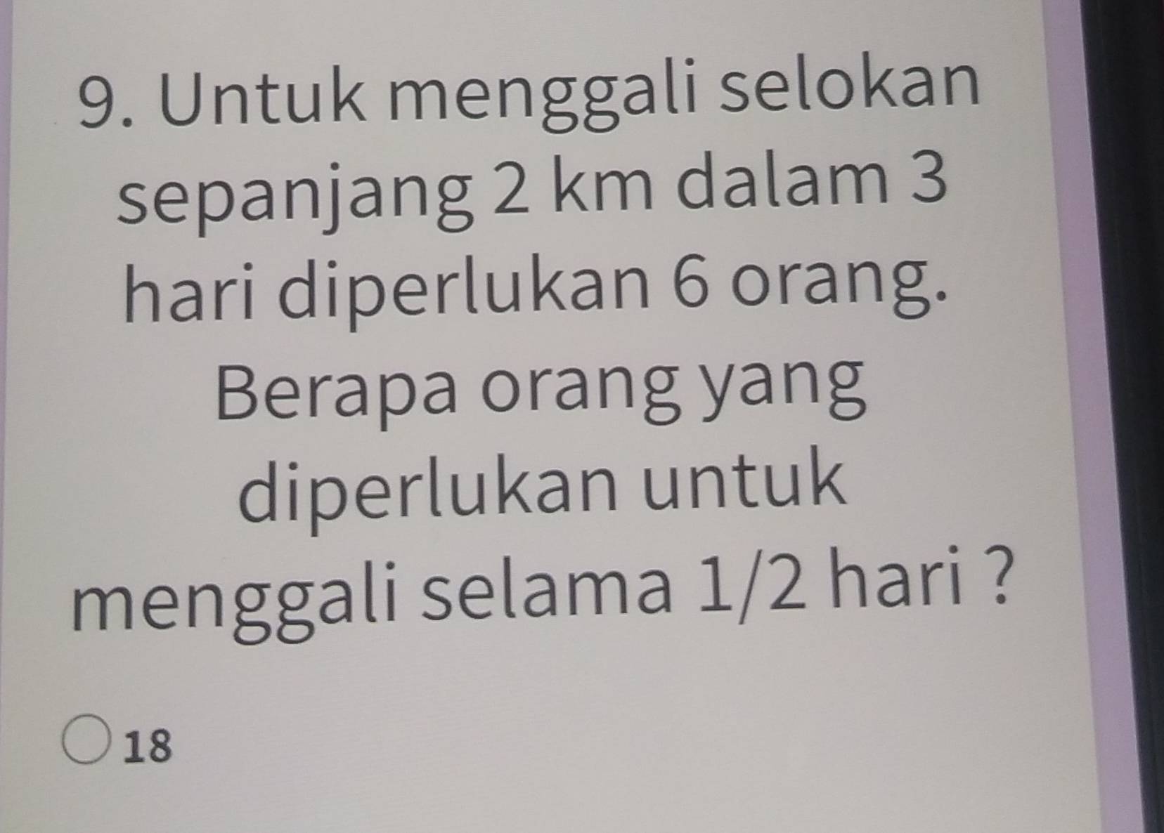 Untuk menggali selokan
sepanjang 2 km dalam 3
hari diperlukan 6 orang.
Berapa orang yang
diperlukan untuk
menggali selama 1/2 hari ?
18