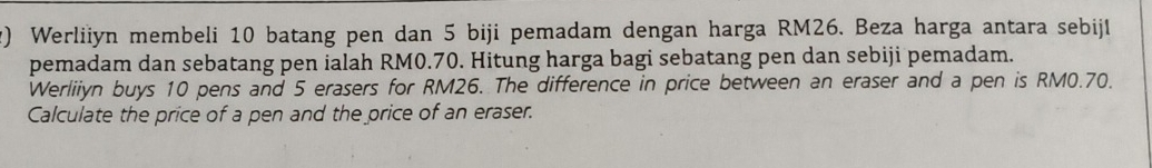 Werliiyn membeli 10 batang pen dan 5 biji pemadam dengan harga RM26. Beza harga antara sebijl 
pemadam dan sebatang pen ialah RM0.70. Hitung harga bagi sebatang pen dan sebiji pemadam. 
Werliiyn buys 10 pens and 5 erasers for RM26. The difference in price between an eraser and a pen is RM0.70. 
Calculate the price of a pen and the price of an eraser.