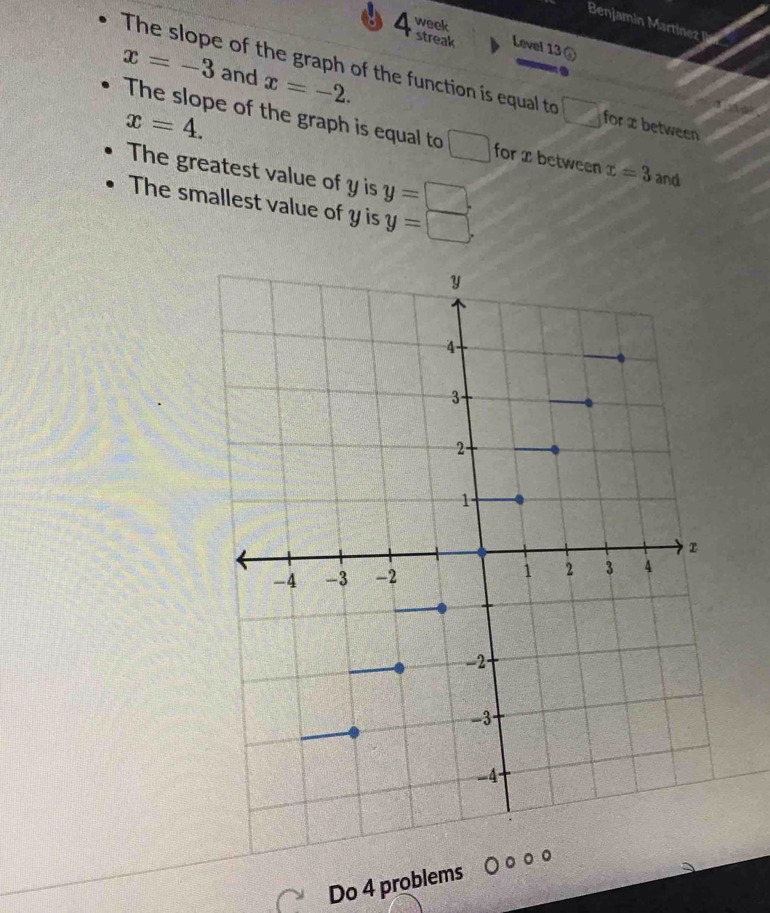 Benjamin Martiz 
week 
4 streak Level 13(
x=-3 and x=-2. 
The slope of the graph of the function is equal to □ for x between
x=4. 
The slope of the graph is equal to □ for x between x=3 and 
The greatest value of y is y=□. 
The smallest value of y is y=□. 
Do 4 problems