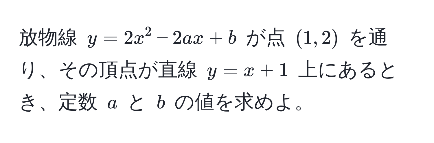 放物線 $y = 2x^2 - 2ax + b$ が点 $(1, 2)$ を通り、その頂点が直線 $y = x + 1$ 上にあるとき、定数 $a$ と $b$ の値を求めよ。