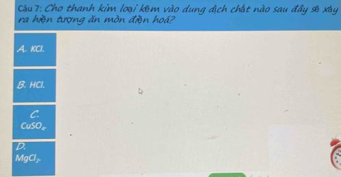 Cho thanh kim loại kẽm vào dung địch chất nào sau đây sẽ xây
ra hiện tượng ăn mòn điện hoá?
A. KCl.
B. HCl.
C.
CuSO₄
D.
MgCl₂