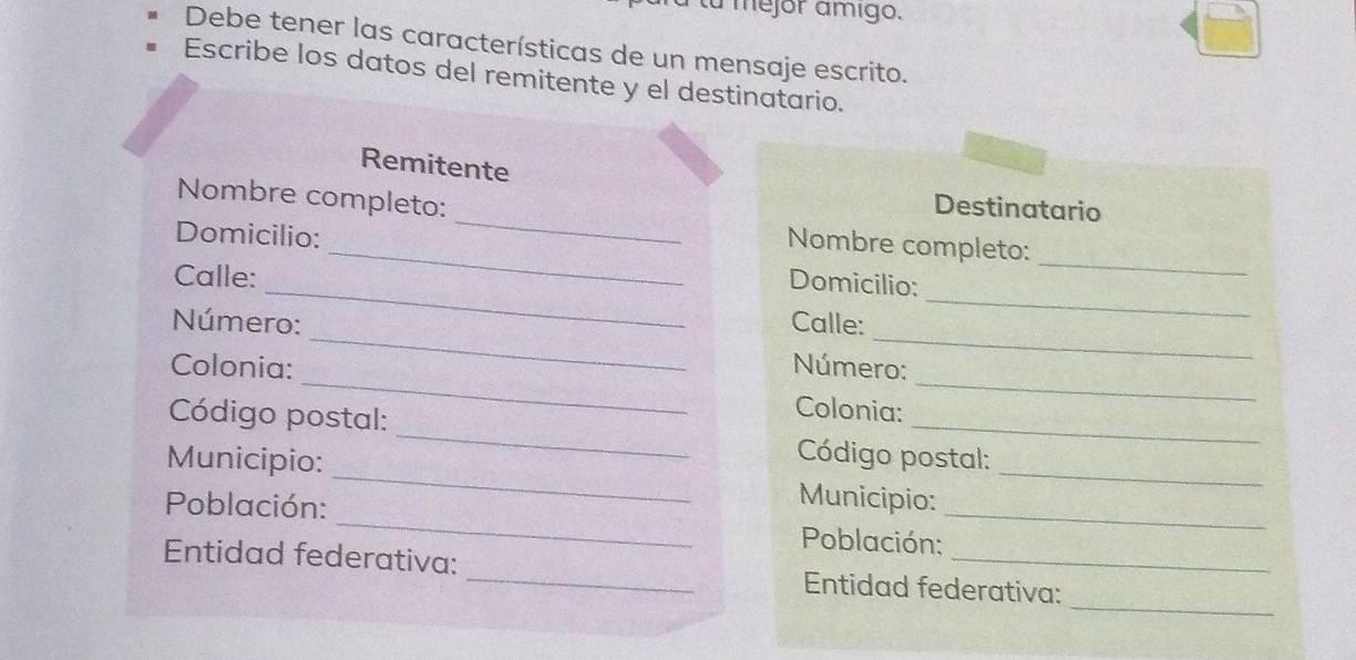 mejor ámigo. 
Debe tener las características de un mensaje escrito. 
Escribe los datos del remitente y el destinatario. 
Remitente 
_ 
Nombre completo: 
Destinatario 
_ 
Domicilio: 
_Nombre completo: 
Calle: 
_Domicilio: 
__ 
Número: Calle: 
_ 
Colonia: Número: 
Colonia: 
__ 
_ 
_ 
Código postal: _ Código postal: 
Municipio: 
Municipio: 
Población: _ Población:_ 
_ 
Entidad federativa: _Entidad federativa: