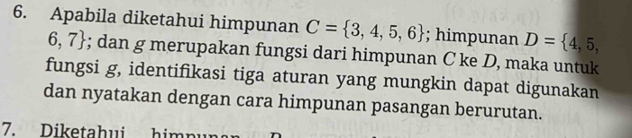 Apabila diketahui himpunan C= 3,4,5,6; himpunan D= 4,5,
6,7; dan g merupakan fungsi dari himpunan C ke D, maka untuk 
fungsi g, identifikasi tiga aturan yang mungkin dapat digunakan 
dan nyatakan dengan cara himpunan pasangan berurutan. 
7. Diketahui himn