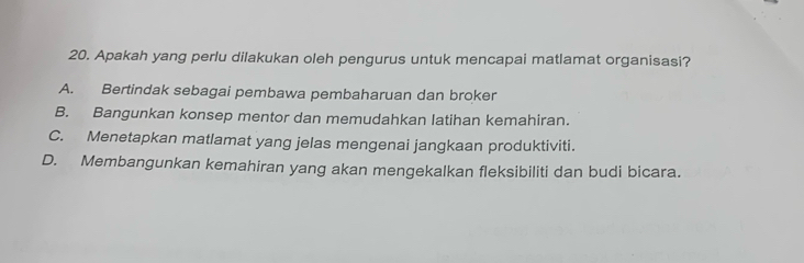 Apakah yang perlu dilakukan oleh pengurus untuk mencapai matlamat organisasi?
A. Bertindak sebagai pembawa pembaharuan dan broker
B. Bangunkan konsep mentor dan memudahkan latihan kemahiran.
C. Menetapkan matlamat yang jelas mengenai jangkaan produktiviti.
D. Membangunkan kemahiran yang akan mengekalkan fleksibiliti dan budi bicara.