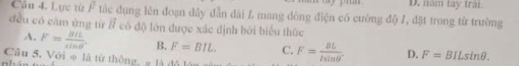 D. năm tay trậi.
Câu 4. Lực từ F tác dụng lên đoạn dây dẫn dài L mang dòng điện có cường độ /, đặt trong từ trường
đều có căm ứng từ vector B có độ lớn được xác định bởi biểu thức
A. F= BIL/sin θ  .
B. F=BIL. C. F= BL/lsin θ  .
D. F=BILsin θ. 
Câu 5. Với φ là từ thông, g là đã l
n h .