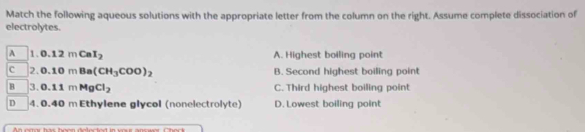 Match the following aqueous solutions with the appropriate letter from the column on the right. Assume complete dissociation of
electrolytes.
A 1. 0.12mCaI_2 A. Highest boiling point
c 2. 0.10mBa(CH_3COO)_2 B. Second highest boiling point
B 3. 0.11mMgCl_2 C. Third highest boiling point
D 4. 0.40 m Ethylene glycol (nonelectrolyte) D. Lowest boiling point