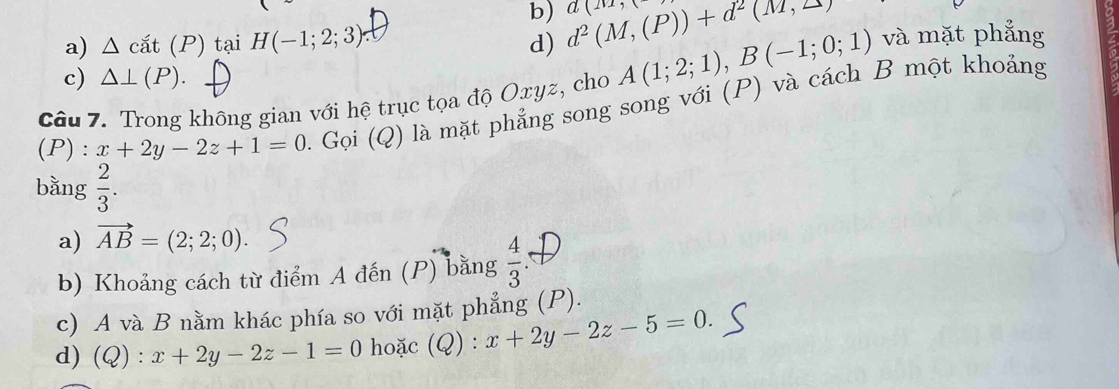 b)
a) △ cat(P) tại H(-1;2;3) d) d^2(M,(P))+d^2(M,2) a(11,1
và mặt phẳng
c) △ ⊥ (P). 
Câu 7. Trong không gian với hệ trục tọa độ Oxyz, cho A(1;2;1), B(-1;0;1)
(P) : x+2y-2z+1=0. Gọi (Q) là mặt phẳng song song với (P) và cách B một khoảng
bằng  2/3 . 
a) vector AB=(2;2;0). 
b) Khoảng cách từ điểm A đến (P) bằng  4/3 
c) A và B nằm khác phía so với mặt phẳng (P).
d) ( 1 :x+2y-2z-1=0 hoặc (Q) : x+2y-2z-5=0.