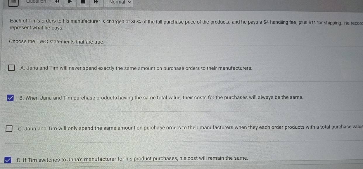 Question Normal
Each of Tim's orders to his manufacturer is charged at 85% of the full purchase price of the products, and he pays a $4 handling fee, plus $11 for shipping. He record
represent what he pays.
Choose the TWO statements that are true
A. Jana and Tim will never spend exactly the same amount on purchase orders to their manufacturers.
B. When Jana and Tim purchase products having the same total value, their costs for the purchases will always be the same.
C. Jana and Tim will only spend the same amount on purchase orders to their manufacturers when they each order products with a total purchase valu
D. If Tim switches to Jana's manufacturer for his product purchases, his cost will remain the same.