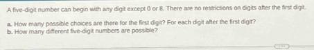 A five-digit number can begin with any digit except 0 or 8. There are no restrictions on digits after the first digit. 
a. How many possible choices are there for the first digit? For each digit after the first digit? 
b. How many different five-digit numbers are possible?