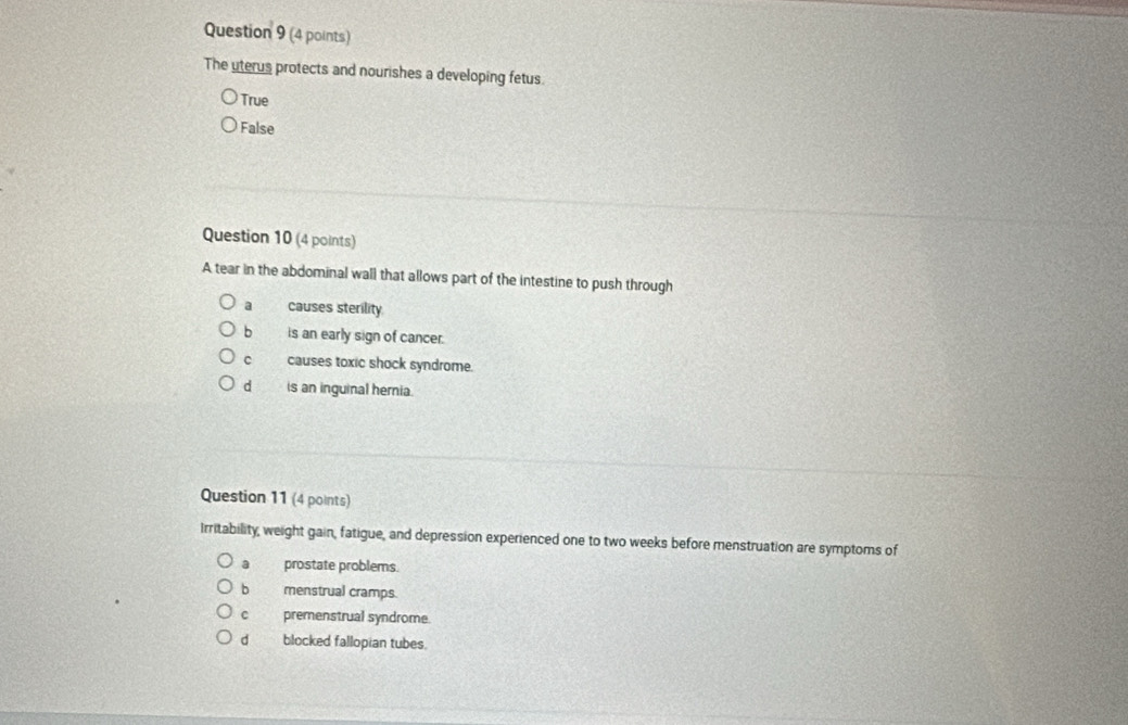 The uterus protects and nourishes a developing fetus.
True
False
Question 10 (4 points)
A tear in the abdominal wall that allows part of the intestine to push through
causes sterility
b is an early sign of cancer.
c causes toxic shock syndrome.
dì is an inguinal hernia.
Question 11 (4 points)
Irritability, weight gain, fatigue, and depression experienced one to two weeks before menstruation are symptoms of
a prostate problems.
b menstrual cramps.
c premenstrual syndrome.
d blocked fallopian tubes.