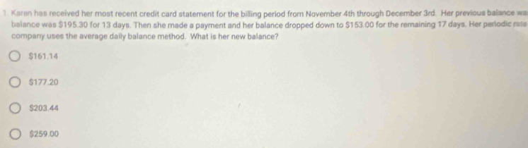 Karen has received her most recent credit card statement for the billing period from November 4th through December 3rd. Her previous balance wa
balance was $195.30 for 13 days. Then she made a payment and her balance dropped down to $153.00 for the remaining 17 days. Her perlodic rata
company uses the average daily balance method. What is her new balance?
$161.14
$177.20
S203.44
$259.00