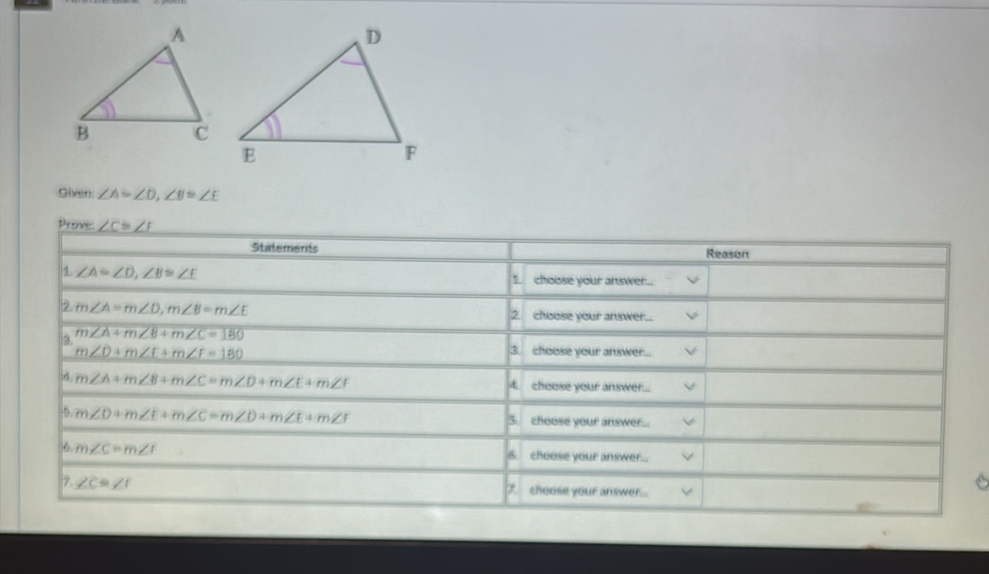 Siven ∠ A=∠ D, ∠ B≌ ∠ E
Prove: ∠ C≌ ∠ F
Statements Reason 
1 ∠ A=∠ D, ∠ B≌ ∠ E
1. choose your answer... 
2. m∠ A=m∠ D, m∠ B=m∠ E 2. choose your answer... 
3. m∠ A+m∠ B+m∠ C=180
m∠ D+m∠ E+m∠ F=180 3. choose your answer..
m∠ A+m∠ B+m∠ C=m∠ D+m∠ E+m∠ f 4 choese your answer... 
5 m∠ D+m∠ E+m∠ C=m∠ D+m∠ E+m∠ F
chouse your answer... 
6. m∠ C=m∠ I cheese your answer... 
& 
Z ∠ C=∠ 1 choose your answer.. 
,