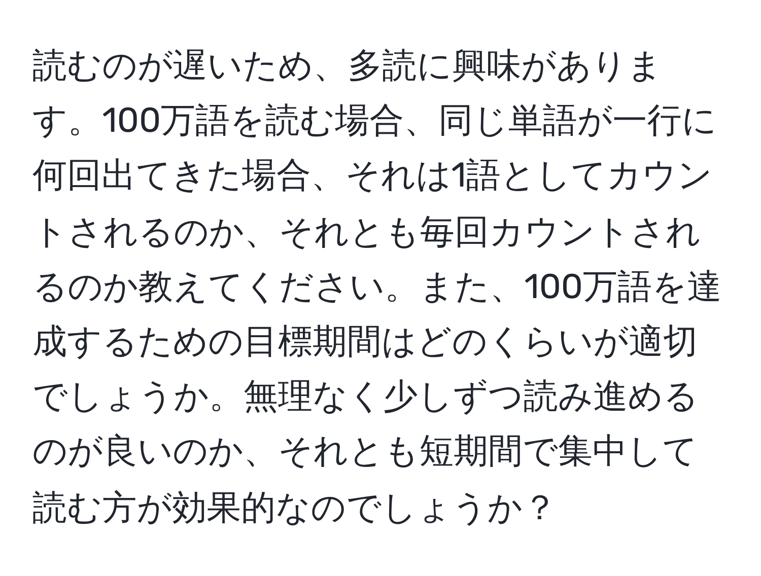 読むのが遅いため、多読に興味があります。100万語を読む場合、同じ単語が一行に何回出てきた場合、それは1語としてカウントされるのか、それとも毎回カウントされるのか教えてください。また、100万語を達成するための目標期間はどのくらいが適切でしょうか。無理なく少しずつ読み進めるのが良いのか、それとも短期間で集中して読む方が効果的なのでしょうか？