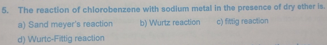 The reaction of chlorobenzene with sodium metal in the presence of dry ether is.
a) Sand meyer's reaction b) Wurtz reaction c) fittig reaction
d) Wurtc-Fittig reaction